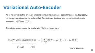 Variational Auto-Encoder
Now, we have to define shape to compute its divergence against the prior (i.e. to properly
condense x samples over the surface of z). Simplest way: distribute over normal distribution with
moments: and .
This allows us to compute the KL-div with in a closed form :)
61
Credit: Kristiadis
 
