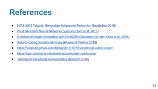 References
73
● NIPS 2016 Tutorial: Generative Adversarial Networks (Goodfellow 2016)
● Pixel Recurrent Neural Networks (van den Oord et al. 2016)
● Conditional Image Generation with PixelCNN Decoders (van den Oord et al. 2016)
● Auto-Encoding Variational Bayes (Kingma & Welling 2013)
● https://wiseodd.github.io/techblog/2016/12/10/variational-autoencoder/
● https://jaan.io/what-is-variational-autoencoder-vae-tutorial/
● Tutorial on Variational Autoencoders (Doersch 2016)
 