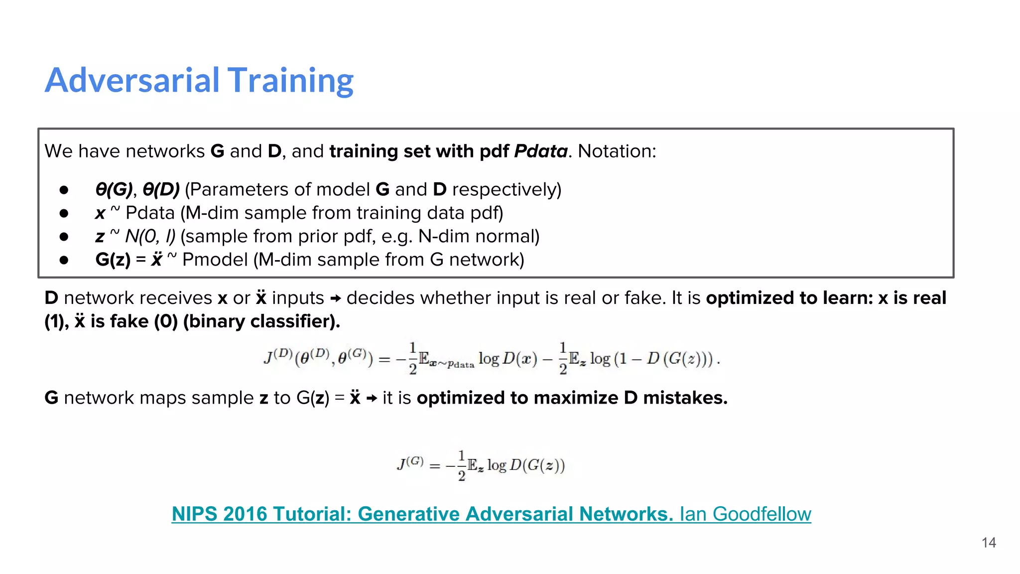 Adversarial Training
14
We have networks G and D, and training set with pdf Pdata. Notation:
● θ(G), θ(D) (Parameters of model G and D respectively)
● x ~ Pdata (M-dim sample from training data pdf)
● z ~ N(0, I) (sample from prior pdf, e.g. N-dim normal)
● G(z) = ẍ ~ Pmodel (M-dim sample from G network)
D network receives x or ẍ inputs → decides whether input is real or fake. It is optimized to learn: x is real
(1), ẍ is fake (0) (binary classifier).
G network maps sample z to G(z) = ẍ → it is optimized to maximize D mistakes.
NIPS 2016 Tutorial: Generative Adversarial Networks. Ian Goodfellow
 