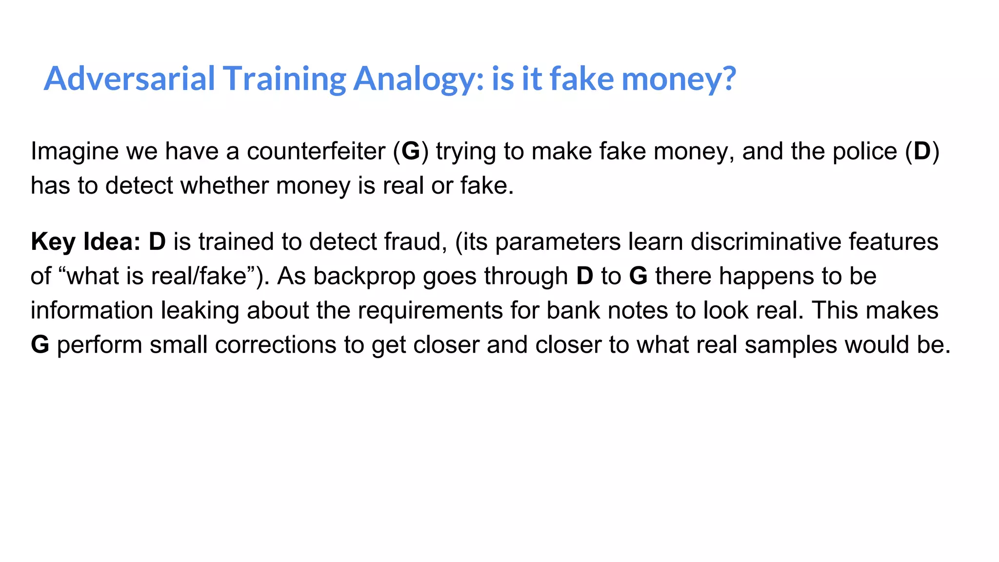 Adversarial Training Analogy: is it fake money?
Imagine we have a counterfeiter (G) trying to make fake money, and the police (D)
has to detect whether money is real or fake.
Key Idea: D is trained to detect fraud, (its parameters learn discriminative features
of “what is real/fake”). As backprop goes through D to G there happens to be
information leaking about the requirements for bank notes to look real. This makes
G perform small corrections to get closer and closer to what real samples would be.
 