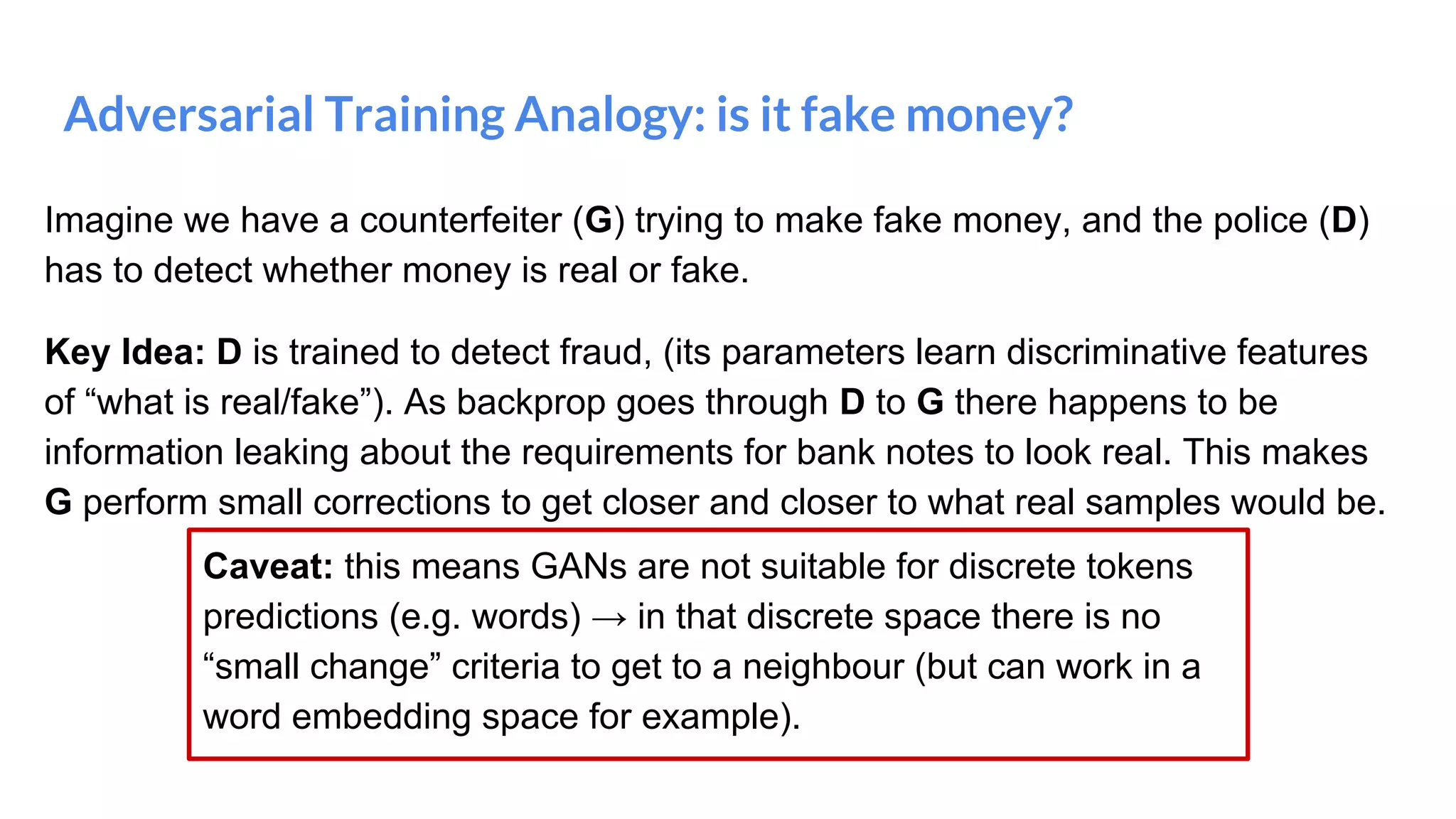 Adversarial Training Analogy: is it fake money?
Imagine we have a counterfeiter (G) trying to make fake money, and the police (D)
has to detect whether money is real or fake.
Key Idea: D is trained to detect fraud, (its parameters learn discriminative features
of “what is real/fake”). As backprop goes through D to G there happens to be
information leaking about the requirements for bank notes to look real. This makes
G perform small corrections to get closer and closer to what real samples would be.
Caveat: this means GANs are not suitable for discrete tokens
predictions (e.g. words) → in that discrete space there is no
“small change” criteria to get to a neighbour (but can work in a
word embedding space for example).
 