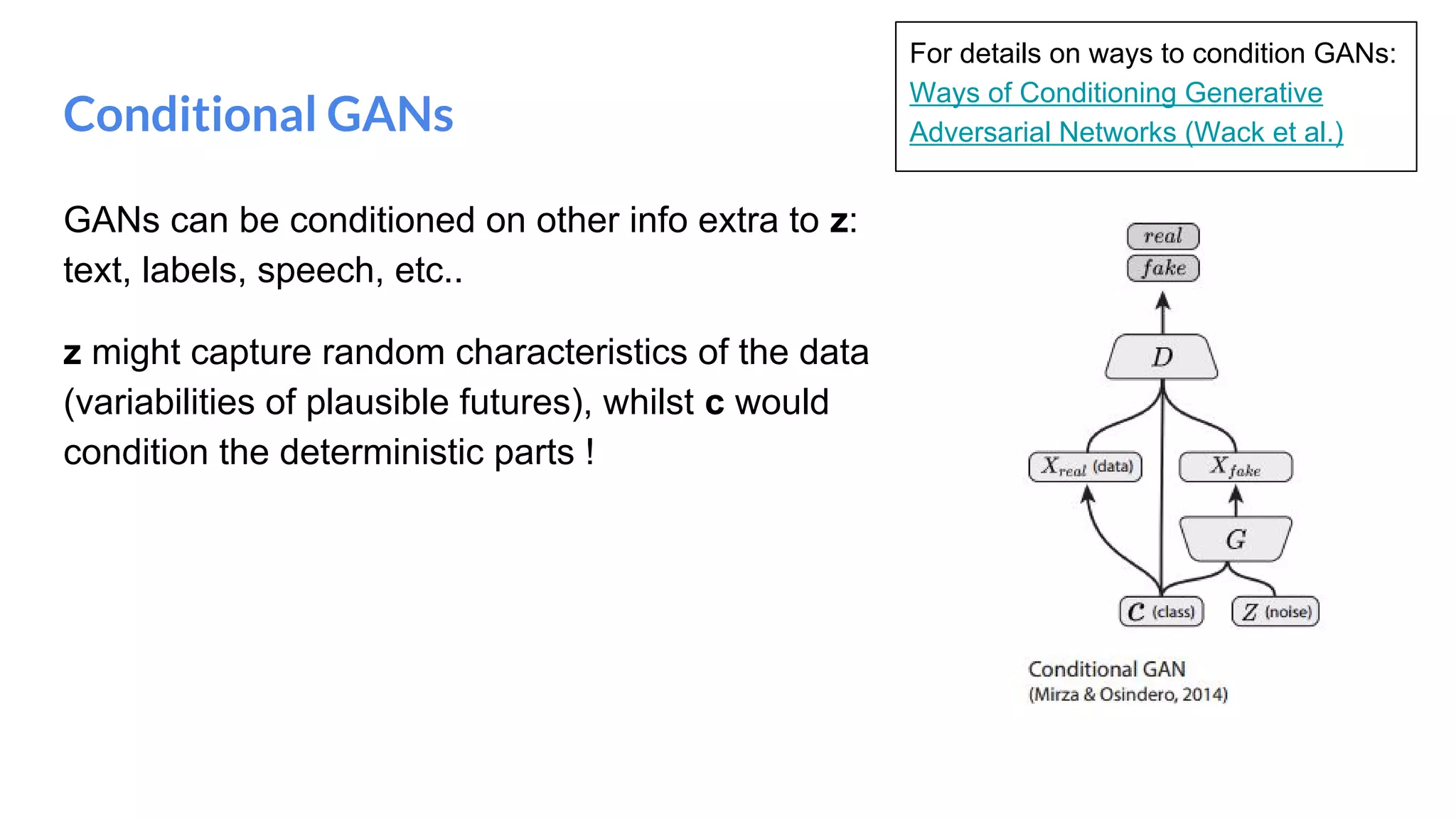 Conditional GANs
GANs can be conditioned on other info extra to z:
text, labels, speech, etc..
z might capture random characteristics of the data
(variabilities of plausible futures), whilst c would
condition the deterministic parts !
For details on ways to condition GANs:
Ways of Conditioning Generative
Adversarial Networks (Wack et al.)
 