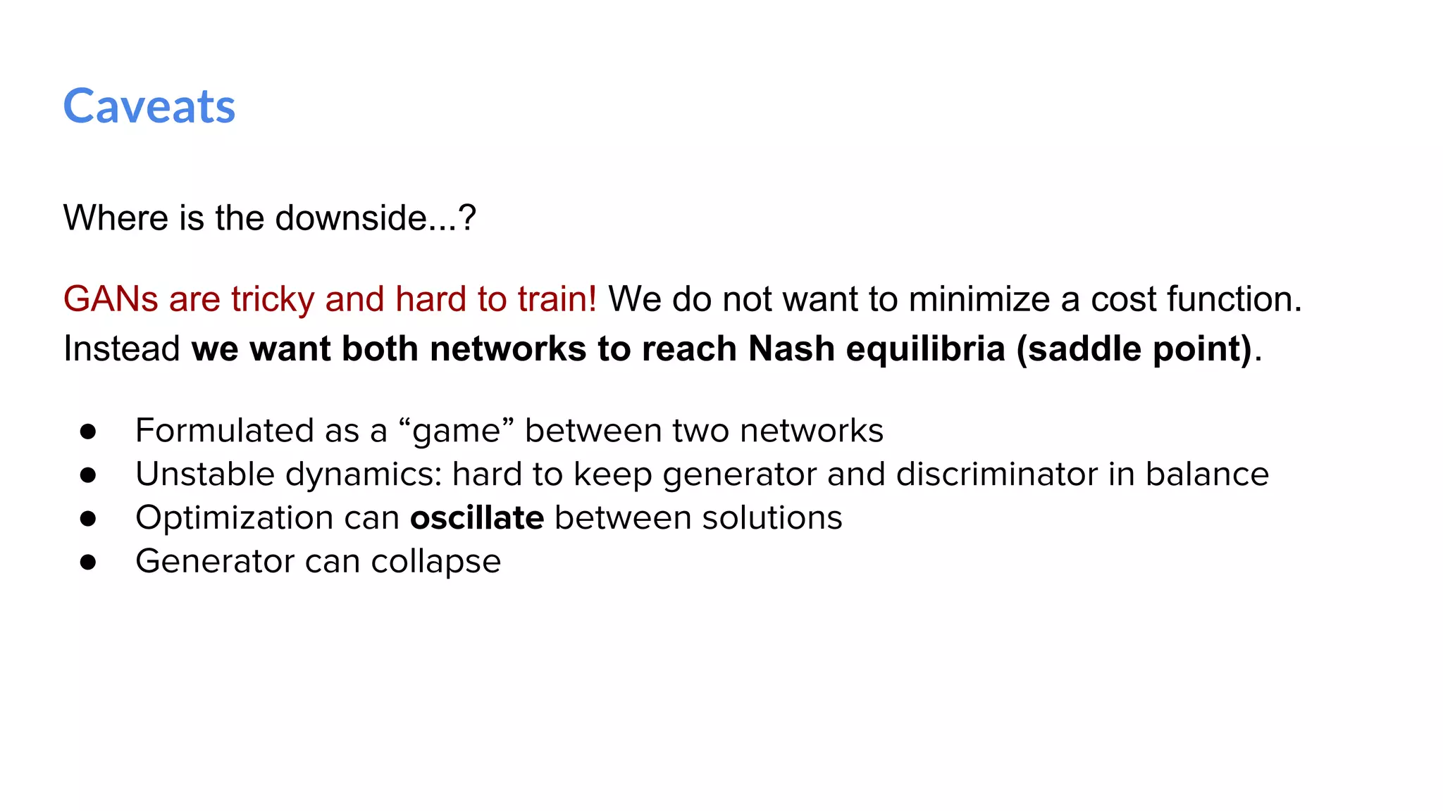 Where is the downside...?
GANs are tricky and hard to train! We do not want to minimize a cost function.
Instead we want both networks to reach Nash equilibria (saddle point).
● Formulated as a “game” between two networks
● Unstable dynamics: hard to keep generator and discriminator in balance
● Optimization can oscillate between solutions
● Generator can collapse
Caveats
 
