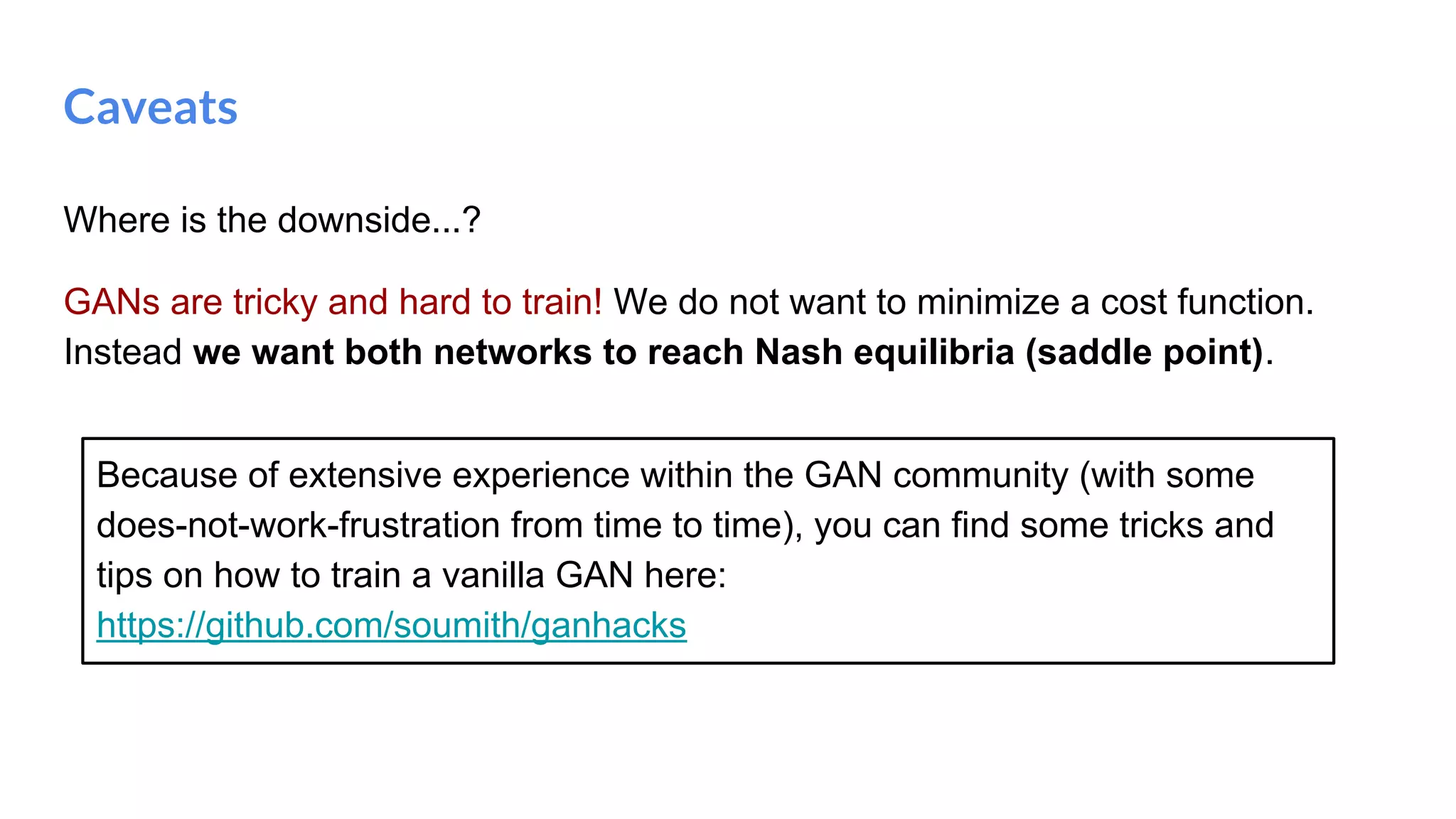 Where is the downside...?
GANs are tricky and hard to train! We do not want to minimize a cost function.
Instead we want both networks to reach Nash equilibria (saddle point).
Caveats
Because of extensive experience within the GAN community (with some
does-not-work-frustration from time to time), you can find some tricks and
tips on how to train a vanilla GAN here:
https://github.com/soumith/ganhacks
 