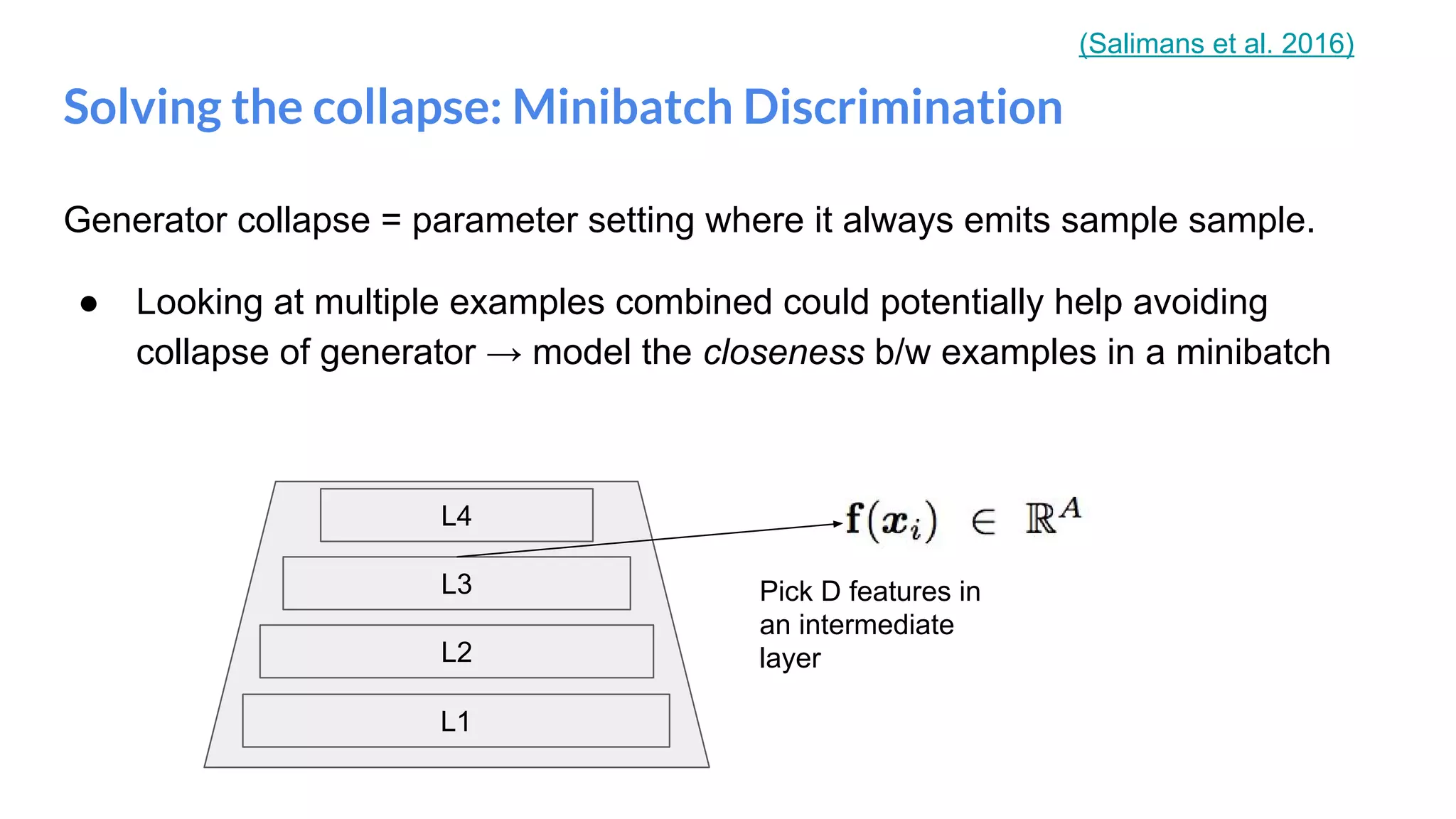 Generator collapse = parameter setting where it always emits sample sample.
● Looking at multiple examples combined could potentially help avoiding
collapse of generator → model the closeness b/w examples in a minibatch
Solving the collapse: Minibatch Discrimination
L1
L2
L3
L4
Pick D features in
an intermediate
layer
(Salimans et al. 2016)
 