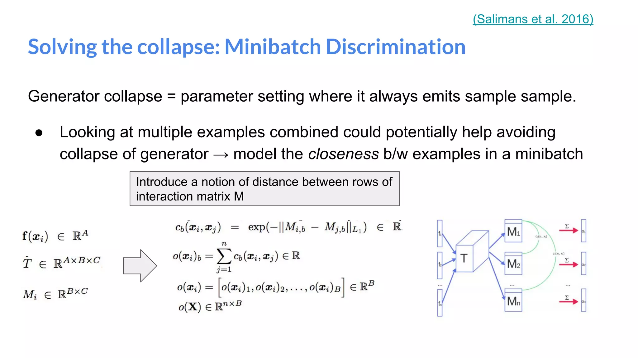 Generator collapse = parameter setting where it always emits sample sample.
● Looking at multiple examples combined could potentially help avoiding
collapse of generator → model the closeness b/w examples in a minibatch
Solving the collapse: Minibatch Discrimination
Introduce a notion of distance between rows of
interaction matrix M
(Salimans et al. 2016)
 