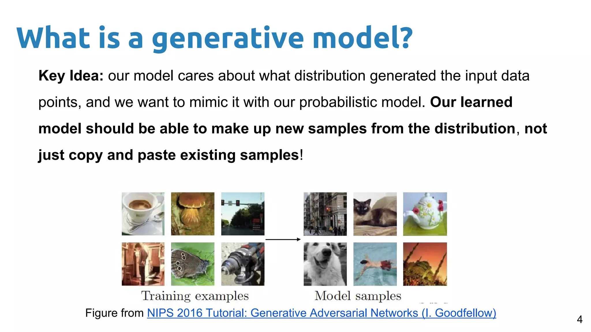 Key Idea: our model cares about what distribution generated the input data
points, and we want to mimic it with our probabilistic model. Our learned
model should be able to make up new samples from the distribution, not
just copy and paste existing samples!
4
What is a generative model?
Figure from NIPS 2016 Tutorial: Generative Adversarial Networks (I. Goodfellow)
 