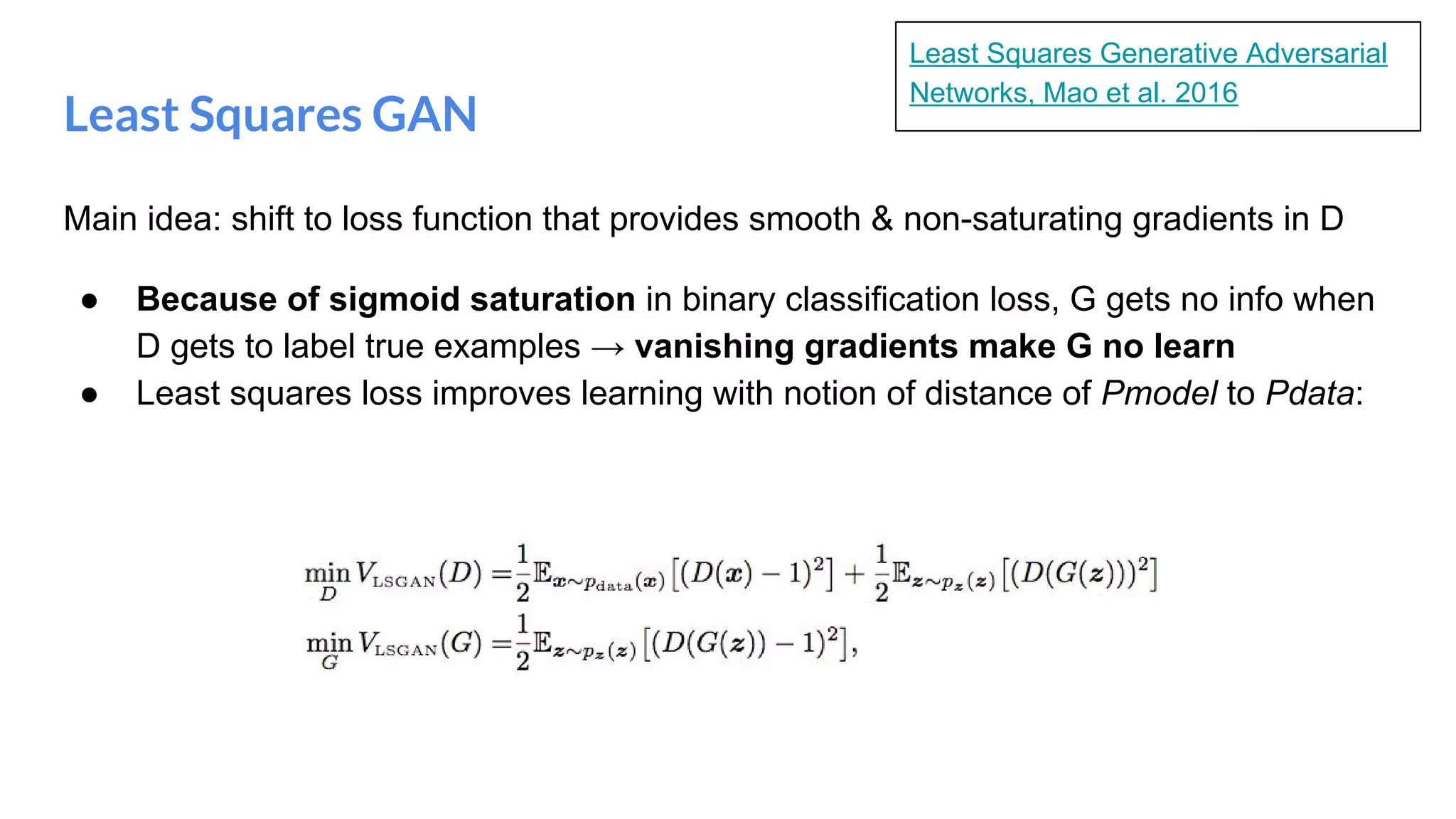 Least Squares GAN
Main idea: shift to loss function that provides smooth & non-saturating gradients in D
● Because of sigmoid saturation in binary classification loss, G gets no info when
D gets to label true examples → vanishing gradients make G no learn
● Least squares loss improves learning with notion of distance of Pmodel to Pdata:
Least Squares Generative Adversarial
Networks, Mao et al. 2016
 