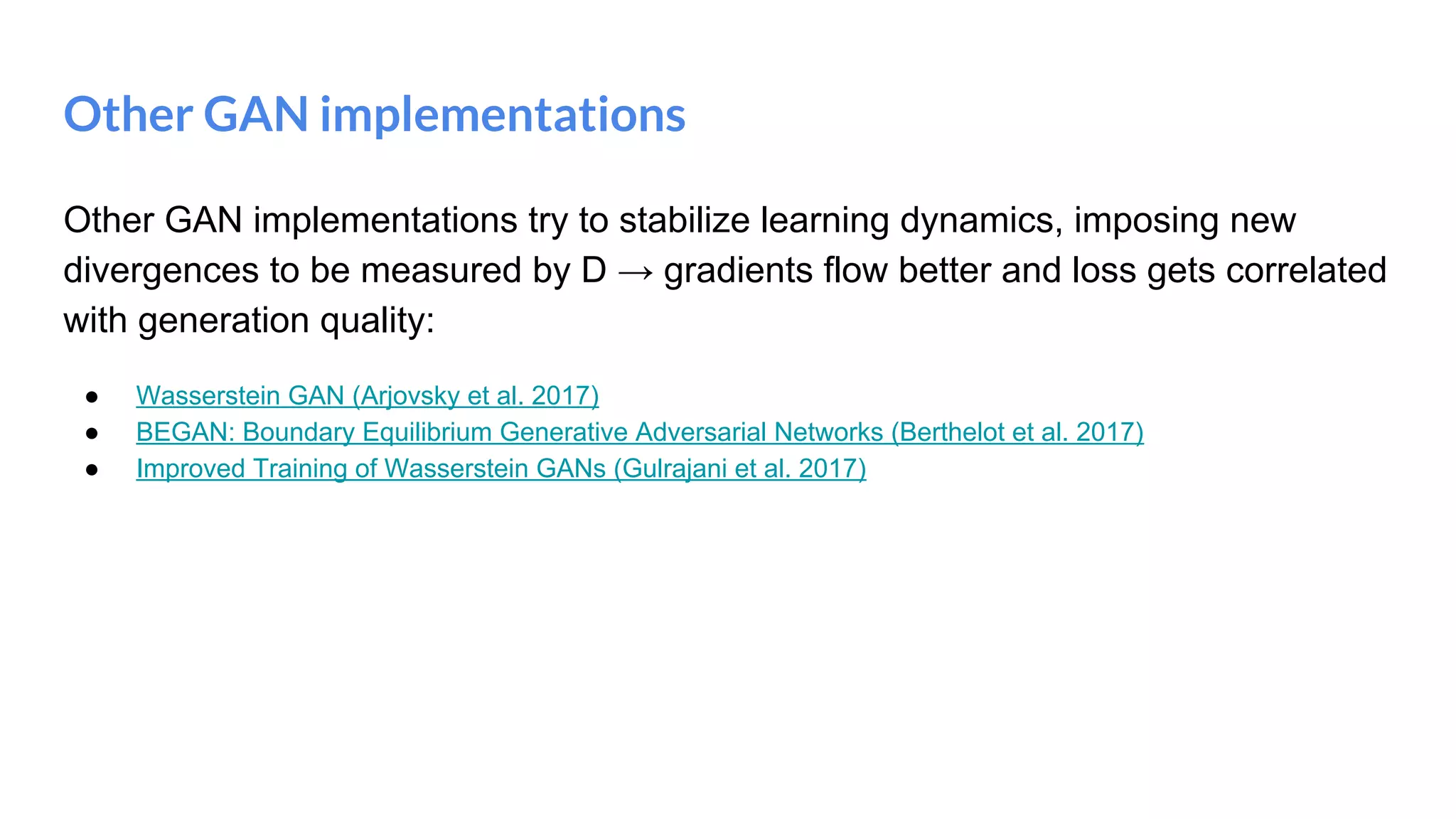 Other GAN implementations
Other GAN implementations try to stabilize learning dynamics, imposing new
divergences to be measured by D → gradients flow better and loss gets correlated
with generation quality:
● Wasserstein GAN (Arjovsky et al. 2017)
● BEGAN: Boundary Equilibrium Generative Adversarial Networks (Berthelot et al. 2017)
● Improved Training of Wasserstein GANs (Gulrajani et al. 2017)
 