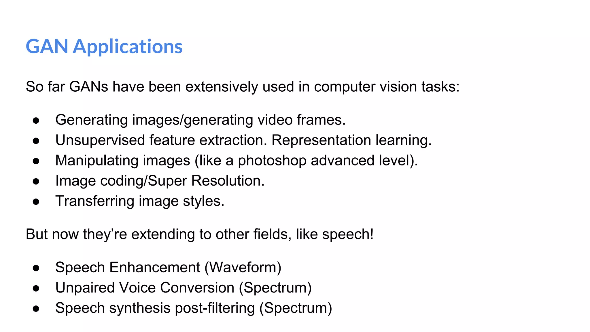GAN Applications
So far GANs have been extensively used in computer vision tasks:
● Generating images/generating video frames.
● Unsupervised feature extraction. Representation learning.
● Manipulating images (like a photoshop advanced level).
● Image coding/Super Resolution.
● Transferring image styles.
But now they’re extending to other fields, like speech!
● Speech Enhancement (Waveform)
● Unpaired Voice Conversion (Spectrum)
● Speech synthesis post-filtering (Spectrum)
 