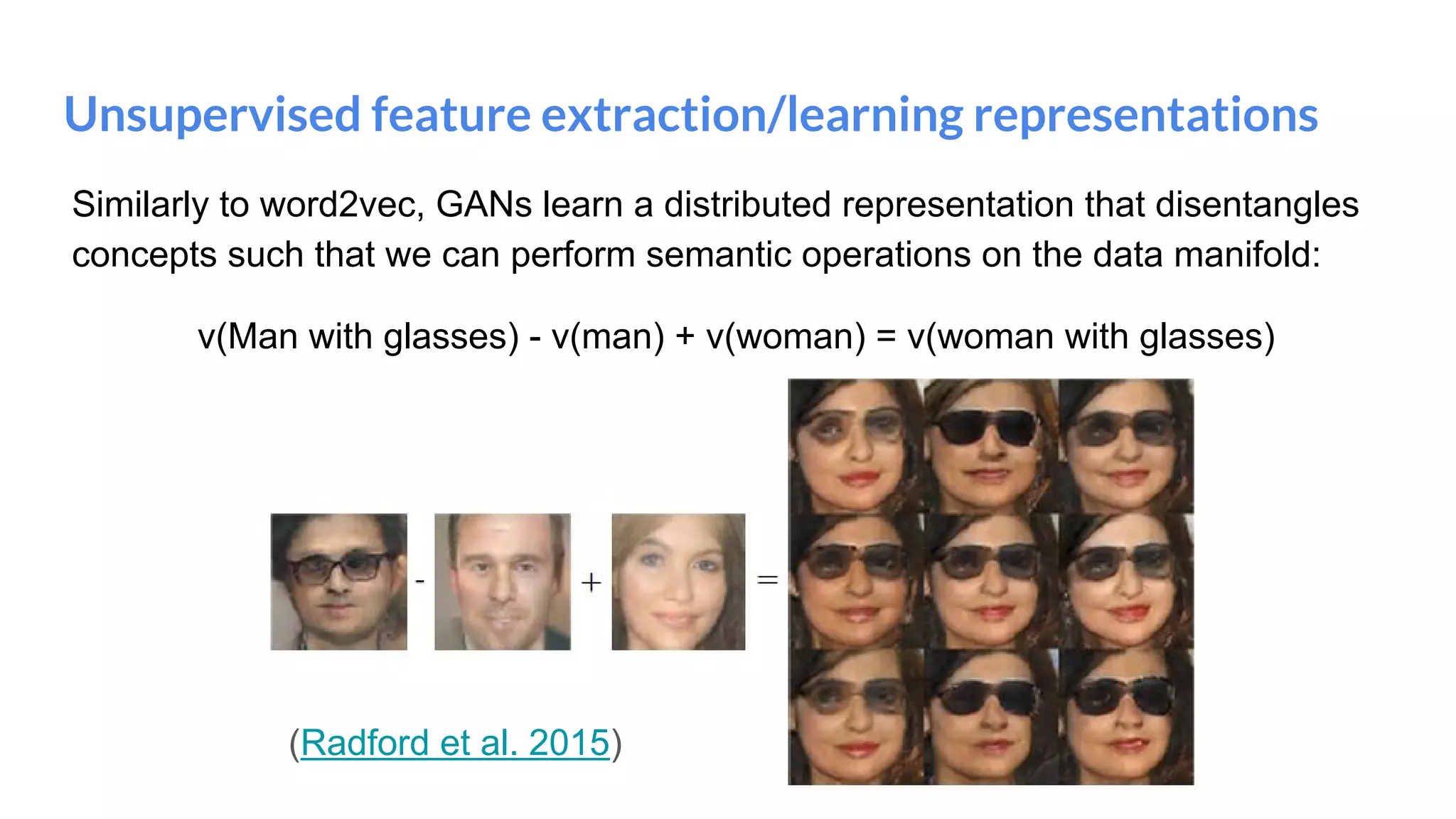 Unsupervised feature extraction/learning representations
Similarly to word2vec, GANs learn a distributed representation that disentangles
concepts such that we can perform semantic operations on the data manifold:
v(Man with glasses) - v(man) + v(woman) = v(woman with glasses)
(Radford et al. 2015)
 