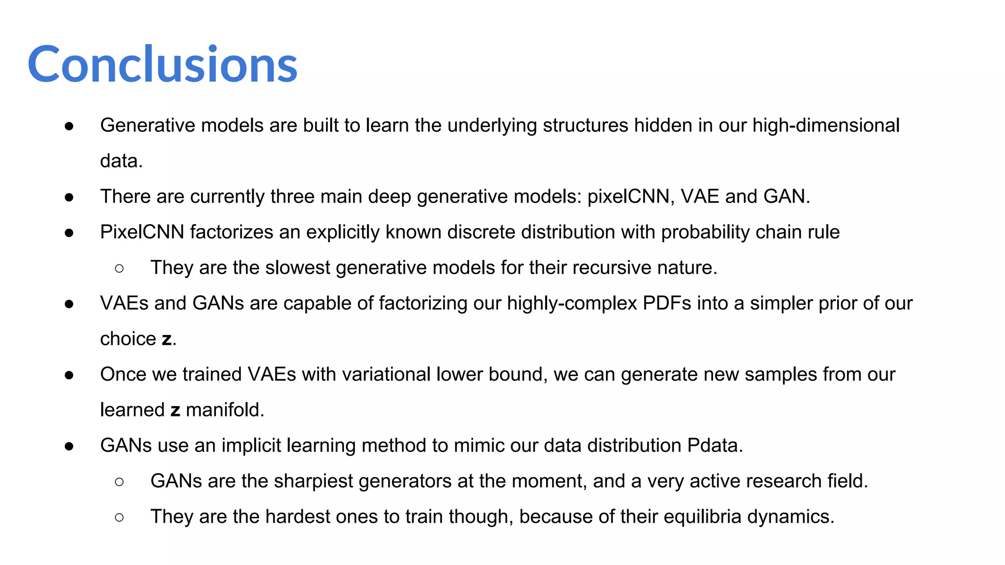 Conclusions
● Generative models are built to learn the underlying structures hidden in our high-dimensional
data.
● There are currently three main deep generative models: pixelCNN, VAE and GAN.
● PixelCNN factorizes an explicitly known discrete distribution with probability chain rule
○ They are the slowest generative models for their recursive nature.
● VAEs and GANs are capable of factorizing our highly-complex PDFs into a simpler prior of our
choice z.
● Once we trained VAEs with variational lower bound, we can generate new samples from our
learned z manifold.
● GANs use an implicit learning method to mimic our data distribution Pdata.
○ GANs are the sharpiest generators at the moment, and a very active research field.
○ They are the hardest ones to train though, because of their equilibria dynamics.
 