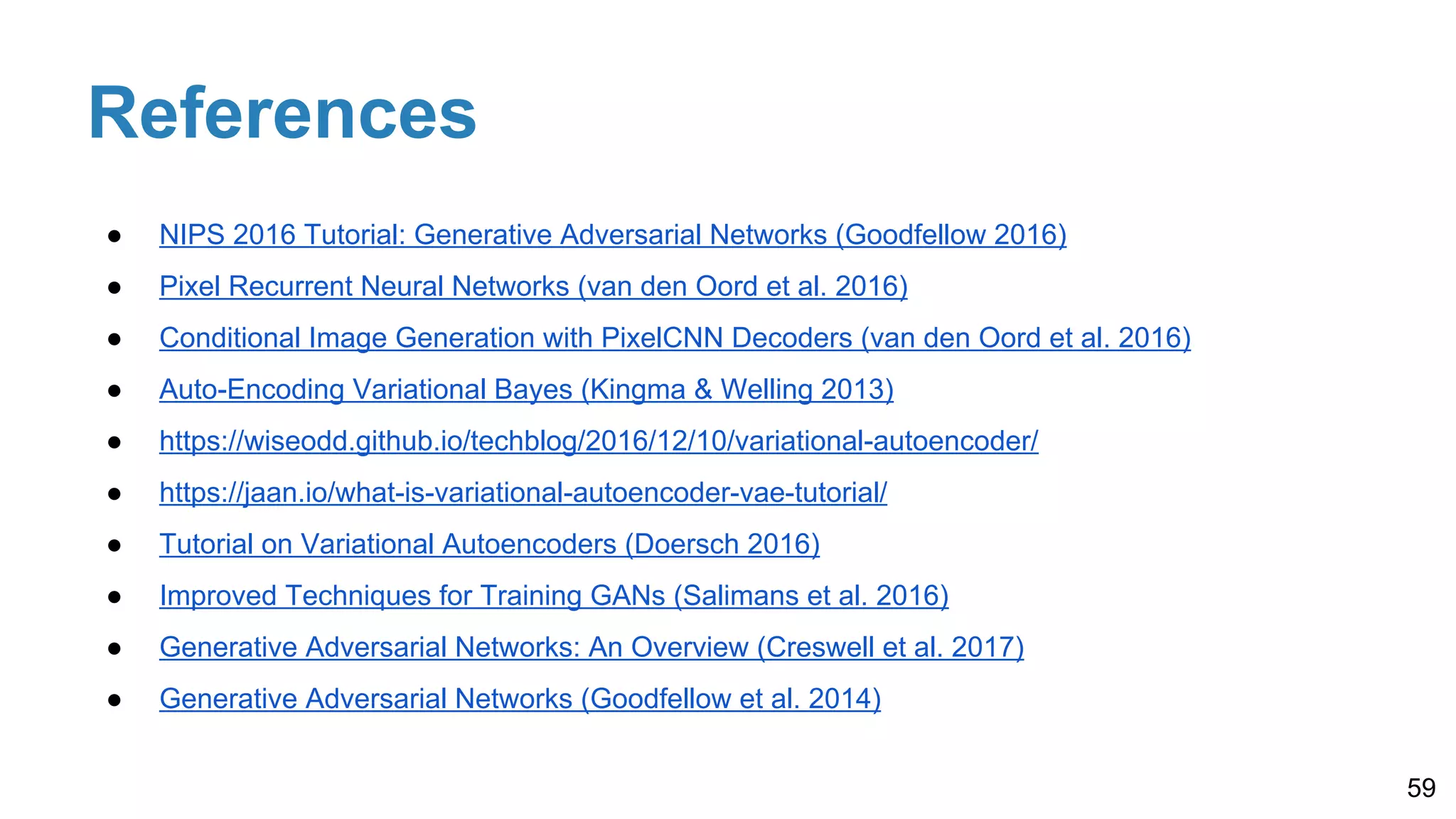 References
59
● NIPS 2016 Tutorial: Generative Adversarial Networks (Goodfellow 2016)
● Pixel Recurrent Neural Networks (van den Oord et al. 2016)
● Conditional Image Generation with PixelCNN Decoders (van den Oord et al. 2016)
● Auto-Encoding Variational Bayes (Kingma & Welling 2013)
● https://wiseodd.github.io/techblog/2016/12/10/variational-autoencoder/
● https://jaan.io/what-is-variational-autoencoder-vae-tutorial/
● Tutorial on Variational Autoencoders (Doersch 2016)
● Improved Techniques for Training GANs (Salimans et al. 2016)
● Generative Adversarial Networks: An Overview (Creswell et al. 2017)
● Generative Adversarial Networks (Goodfellow et al. 2014)
 