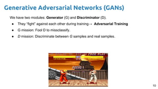 10
Generative Adversarial Networks (GANs)
We have two modules: Generator (G) and Discriminator (D).
● They “fight” against each other during training→ Adversarial Training
● G mission: Fool D to missclassify.
● D mission: Discriminate between G samples and real samples.
 