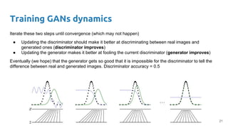 Training GANs dynamics
Iterate these two steps until convergence (which may not happen)
● Updating the discriminator should make it better at discriminating between real images and
generated ones (discriminator improves)
● Updating the generator makes it better at fooling the current discriminator (generator improves)
Eventually (we hope) that the generator gets so good that it is impossible for the discriminator to tell the
difference between real and generated images. Discriminator accuracy = 0.5
21
 