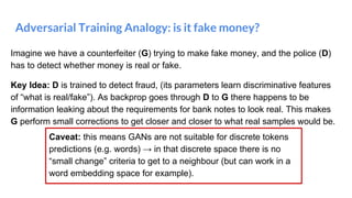 Adversarial Training Analogy: is it fake money?
Imagine we have a counterfeiter (G) trying to make fake money, and the police (D)
has to detect whether money is real or fake.
Key Idea: D is trained to detect fraud, (its parameters learn discriminative features
of “what is real/fake”). As backprop goes through D to G there happens to be
information leaking about the requirements for bank notes to look real. This makes
G perform small corrections to get closer and closer to what real samples would be.
Caveat: this means GANs are not suitable for discrete tokens
predictions (e.g. words) → in that discrete space there is no
“small change” criteria to get to a neighbour (but can work in a
word embedding space for example).
 