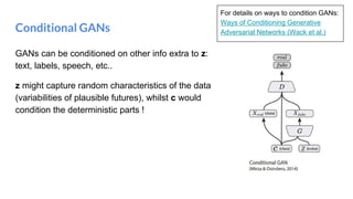 Conditional GANs
GANs can be conditioned on other info extra to z:
text, labels, speech, etc..
z might capture random characteristics of the data
(variabilities of plausible futures), whilst c would
condition the deterministic parts !
For details on ways to condition GANs:
Ways of Conditioning Generative
Adversarial Networks (Wack et al.)
 