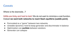 Where is the downside...?
GANs are tricky and hard to train! We do not want to minimize a cost function.
Instead we want both networks to reach Nash equilibria (saddle point).
● Formulated as a “game” between two networks
● Unstable dynamics: hard to keep generator and discriminator in balance
● Optimization can oscillate between solutions
● Generator can collapse
Caveats
 