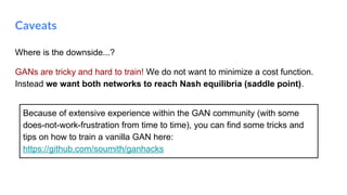Where is the downside...?
GANs are tricky and hard to train! We do not want to minimize a cost function.
Instead we want both networks to reach Nash equilibria (saddle point).
Caveats
Because of extensive experience within the GAN community (with some
does-not-work-frustration from time to time), you can find some tricks and
tips on how to train a vanilla GAN here:
https://github.com/soumith/ganhacks
 