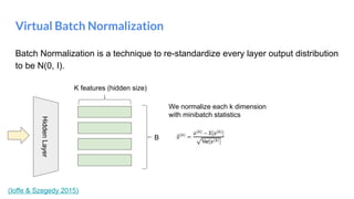 Batch Normalization is a technique to re-standardize every layer output distribution
to be N(0, I).
Virtual Batch Normalization
HiddenLayer
(Ioffe & Szegedy 2015)
We normalize each k dimension
with minibatch statistics
B
K features (hidden size)
 