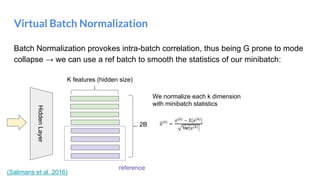 Batch Normalization provokes intra-batch correlation, thus being G prone to mode
collapse → we can use a ref batch to smooth the statistics of our minibatch:
Virtual Batch Normalization
HiddenLayer
We normalize each k dimension
with minibatch statistics
2B
K features (hidden size)
reference
(Salimans et al. 2016)
 