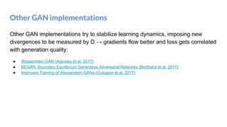 Other GAN implementations
Other GAN implementations try to stabilize learning dynamics, imposing new
divergences to be measured by D → gradients flow better and loss gets correlated
with generation quality:
● Wasserstein GAN (Arjovsky et al. 2017)
● BEGAN: Boundary Equilibrium Generative Adversarial Networks (Berthelot et al. 2017)
● Improved Training of Wasserstein GANs (Gulrajani et al. 2017)
 