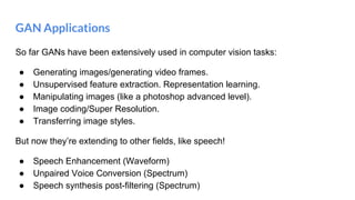 GAN Applications
So far GANs have been extensively used in computer vision tasks:
● Generating images/generating video frames.
● Unsupervised feature extraction. Representation learning.
● Manipulating images (like a photoshop advanced level).
● Image coding/Super Resolution.
● Transferring image styles.
But now they’re extending to other fields, like speech!
● Speech Enhancement (Waveform)
● Unpaired Voice Conversion (Spectrum)
● Speech synthesis post-filtering (Spectrum)
 