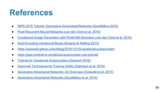 References
59
● NIPS 2016 Tutorial: Generative Adversarial Networks (Goodfellow 2016)
● Pixel Recurrent Neural Networks (van den Oord et al. 2016)
● Conditional Image Generation with PixelCNN Decoders (van den Oord et al. 2016)
● Auto-Encoding Variational Bayes (Kingma & Welling 2013)
● https://wiseodd.github.io/techblog/2016/12/10/variational-autoencoder/
● https://jaan.io/what-is-variational-autoencoder-vae-tutorial/
● Tutorial on Variational Autoencoders (Doersch 2016)
● Improved Techniques for Training GANs (Salimans et al. 2016)
● Generative Adversarial Networks: An Overview (Creswell et al. 2017)
● Generative Adversarial Networks (Goodfellow et al. 2014)
 