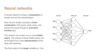 Neural networks
A neural network is simply a composition of
simple neurons into several layers
Each neuron simply computes a linear
combination of its inputs, adds a bias, and
passes the result through an activation
function g(x)
The network can contain one or more hidden
layers. The outputs of these hidden layers can
be thought of as a new representation of the
data (new features).
The final output is the target variable (y = f(x))
 