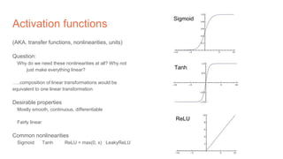 Activation functions
(AKA. transfer functions, nonlinearities, units)
Question:
Why do we need these nonlinearities at all? Why not
just make everything linear?
…..composition of linear transformations would be
equivalent to one linear transformation
Desirable properties
Mostly smooth, continuous, differentiable
Fairly linear
Common nonlinearities
Sigmoid Tanh ReLU = max(0, x) LeakyReLU
Sigmoid
Tanh
ReLU
 