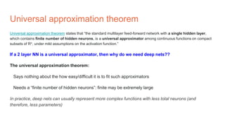 Universal approximation theorem
Universal approximation theorem states that “the standard multilayer feed-forward network with a single hidden layer,
which contains finite number of hidden neurons, is a universal approximator among continuous functions on compact
subsets of Rn, under mild assumptions on the activation function.”
If a 2 layer NN is a universal approximator, then why do we need deep nets??
The universal approximation theorem:
Says nothing about the how easy/difficult it is to fit such approximators
Needs a “finite number of hidden neurons”: finite may be extremely large
In practice, deep nets can usually represent more complex functions with less total neurons (and
therefore, less parameters)
 