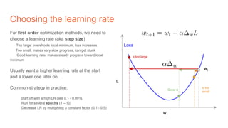 Choosing the learning rate
For first order optimization methods, we need to
choose a learning rate (aka step size)
Too large: overshoots local minimum, loss increases
Too small: makes very slow progress, can get stuck
Good learning rate: makes steady progress toward local
minimum
Usually want a higher learning rate at the start
and a lower one later on.
Common strategy in practice:
Start off with a high LR (like 0.1 - 0.001),
Run for several epochs (1 – 10)
Decrease LR by multiplying a constant factor (0.1 - 0.5)
w
L
Loss
wt
α too large
Good α
α too
small
 