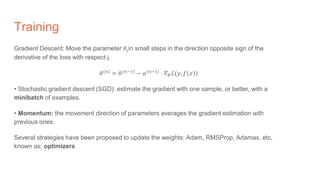Training
Gradient Descent: Move the parameter 𝜃𝑗in small steps in the direction opposite sign of the
derivative of the loss with respect j.
𝜃(𝑛)
= 𝜃(𝑛−1)
− 𝛼(𝑛−1)
∙ 𝛻𝜃ℒ(𝑦, 𝑓 𝑥 )
• Stochastic gradient descent (SGD): estimate the gradient with one sample, or better, with a
minibatch of examples.
• Momentum: the movement direction of parameters averages the gradient estimation with
previous ones.
Several strategies have been proposed to update the weights: Adam, RMSProp, Adamax, etc.
known as: optimizers
 