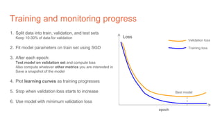 Training and monitoring progress
1. Split data into train, validation, and test sets
Keep 10-30% of data for validation
2. Fit model parameters on train set using SGD
3. After each epoch:
Test model on validation set and compute loss
Also compute whatever other metrics you are interested in
Save a snapshot of the model
4. Plot learning curves as training progresses
5. Stop when validation loss starts to increase
6. Use model with minimum validation loss
epoch
Loss
Validation loss
Training loss
Best model
 