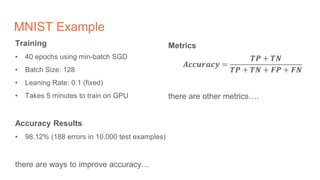 MNIST Example
Training
• 40 epochs using min-batch SGD
• Batch Size: 128
• Leaning Rate: 0.1 (fixed)
• Takes 5 minutes to train on GPU
Accuracy Results
• 98.12% (188 errors in 10.000 test examples)
there are ways to improve accuracy…
Metrics
𝑨𝒄𝒄𝒖𝒓𝒂𝒄𝒚 =
𝑻𝑷 + 𝑻𝑵
𝑻𝑷 + 𝑻𝑵 + 𝑭𝑷 + 𝑭𝑵
there are other metrics….
 