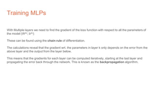 Training MLPs
With Multiple layers we need to find the gradient of the loss function with respect to all the parameters of
the model (W(k), b(k))
These can be found using the chain rule of differentiation.
The calculations reveal that the gradient wrt. the parameters in layer k only depends on the error from the
above layer and the output from the layer below.
This means that the gradients for each layer can be computed iteratively, starting at the last layer and
propagating the error back through the network. This is known as the backpropagation algorithm.
 