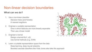 Non-linear decision boundaries
What can we do?
1. Use a non-linear classifier
Decision trees (and forests)
K nearest neighbors
2. Engineer a suitable representation
One in which features are more linearly separable
Then use a linear model
3. Engineer a kernel
Design a kernel K(x1, x2)
Use kernel methods (e.g. SVM)
4. Learn a suitable representation space from the data
Deep learning, deep neural networks
Boosted cascade classifiers like Viola Jones also take this approach
 