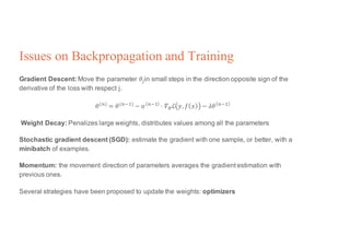 Issues on Backpropagation and Training
Gradient Descent: Move the parameter 𝜃Vin small steps in the direction opposite sign of the
derivative of the loss with respect j.
𝜃(p) = 𝜃(p<X) − 𝛼 p<X @ 𝛻4ℒ 𝑦, 𝑓 𝑥 − 𝜆𝜃 p<X
Weight Decay: Penalizes large weights, distributes values among all the parameters
Stochastic gradient descent (SGD): estimate the gradient with one sample, or better, with a
minibatch of examples.
Momentum: the movement direction of parameters averages the gradient estimation with
previous ones.
Several strategies have been proposed to update the weights: optimizers
 