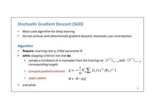 Stochas6c	
  Gradient	
  Descent	
  (SGD)	
  
•  Most	
  used	
  algorithm	
  for	
  deep	
  learning	
  
•  Do	
  not	
  confuse	
  with	
  determinis.c	
  gradient	
  descent:	
  stochas.c	
  uses	
  mini-­‐batches	
  
Algorithm	
  
•  Require:	
  Learning	
  rate	
  α,	
  ini.al	
  parameter	
  θ	
  
•  while	
  stopping	
  criterion	
  not	
  met	
  do	
  
•  sample	
  a	
  minibatch	
  of	
  m	
  examples	
  from	
  the	
  training	
  set	
  	
  	
  	
  	
  	
  	
  	
  	
  	
  	
  	
  	
  	
  	
  	
  	
  	
  	
  	
  	
  with	
  
corresponding	
  targets	
  	
  
•  compute	
  gradient	
  es.mate	
  
•  apply	
  update	
  	
  
•  end	
  while	
  
18	
  
{x(i)
}i=1...m
{y(i)
}i=1...m
ˆg ← +
1
m
∇θ
L( f (x(i)
;θ), y(i)
)i∑
θ ←θ −α ˆg
 