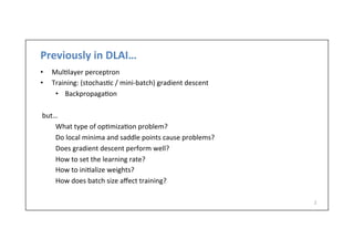 Previously	
  in	
  DLAI…	
  
•  Mul.layer	
  perceptron	
  
•  Training:	
  (stochas.c	
  /	
  mini-­‐batch)	
  gradient	
  descent	
  
•  Backpropaga.on	
  
	
  
but…	
  
What	
  type	
  of	
  op.miza.on	
  problem?	
  
Do	
  local	
  minima	
  and	
  saddle	
  points	
  cause	
  problems?	
  
Does	
  gradient	
  descent	
  perform	
  well?	
  
How	
  to	
  set	
  the	
  learning	
  rate?	
  
How	
  to	
  ini.alize	
  weights?	
  
How	
  does	
  batch	
  size	
  aﬀect	
  training?	
  
	
  
	
  
	
  
2	
  
 