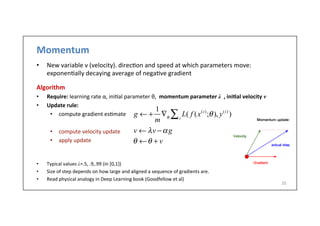 Momentum	
  	
  
•  New	
  variable	
  v	
  (velocity).	
  direc.on	
  and	
  speed	
  at	
  which	
  parameters	
  move:	
  
exponen.ally	
  decaying	
  average	
  of	
  nega.ve	
  gradient	
  
Algorithm	
  
•  Require:	
  learning	
  rate	
  α,	
  ini.al	
  parameter	
  θ,	
  	
  momentum	
  parameter	
  λ	
  	
  ,	
  ini6al	
  velocity	
  v
•  Update	
  rule:	
  
•  compute	
  gradient	
  es.mate	
  
•  compute	
  velocity	
  update	
  
•  apply	
  update	
  	
  
	
  
	
  
•  Typical	
  values	
  λ=.5,	
  .9,.99	
  (in	
  [0,1})	
  
•  Size	
  of	
  step	
  depends	
  on	
  how	
  large	
  and	
  aligned	
  a	
  sequence	
  of	
  gradients	
  are.	
  
•  Read	
  physical	
  analogy	
  in	
  Deep	
  Learning	
  book	
  (Goodfellow	
  et	
  al)	
  
20	
  
g ← +
1
m
∇θ
L( f (x(i)
;θ), y(i)
)i∑
θ ←θ + v
v ← λv −αg
 