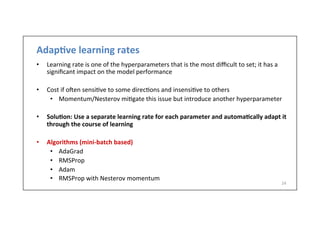 Adap6ve	
  learning	
  rates	
  
•  Learning	
  rate	
  is	
  one	
  of	
  the	
  hyperparameters	
  that	
  is	
  the	
  most	
  diﬃcult	
  to	
  set;	
  it	
  has	
  a	
  
signiﬁcant	
  impact	
  on	
  the	
  model	
  performance	
  
•  Cost	
  if	
  o]en	
  sensi.ve	
  to	
  some	
  direc.ons	
  and	
  insensi.ve	
  to	
  others	
  
•  Momentum/Nesterov	
  mi.gate	
  this	
  issue	
  but	
  introduce	
  another	
  hyperparameter	
  
•  Solu6on:	
  Use	
  a	
  separate	
  learning	
  rate	
  for	
  each	
  parameter	
  and	
  automa6cally	
  adapt	
  it	
  
through	
  the	
  course	
  of	
  learning	
  	
  
•  Algorithms	
  (mini-­‐batch	
  based)	
  
•  AdaGrad	
  
•  RMSProp	
  
•  Adam	
  
•  RMSProp	
  with	
  Nesterov	
  momentum	
  
	
  
24	
  
 