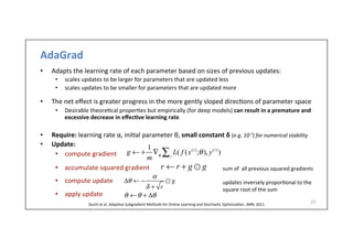 AdaGrad	
  
•  Adapts	
  the	
  learning	
  rate	
  of	
  each	
  parameter	
  based	
  on	
  sizes	
  of	
  previous	
  updates:	
  	
  
•  scales	
  updates	
  to	
  be	
  larger	
  for	
  parameters	
  that	
  are	
  updated	
  less	
  
•  scales	
  updates	
  to	
  be	
  smaller	
  for	
  parameters	
  that	
  are	
  updated	
  more	
  
	
  
•  The	
  net	
  eﬀect	
  is	
  greater	
  progress	
  in	
  the	
  more	
  gently	
  sloped	
  direc.ons	
  of	
  parameter	
  space	
  	
  
•  Desirable	
  theore.cal	
  proper.es	
  but	
  empirically	
  (for	
  deep	
  models)	
  can	
  result	
  in	
  a	
  premature	
  and	
  
excessive	
  decrease	
  in	
  eﬀec6ve	
  learning	
  rate	
  
•  Require:	
  learning	
  rate	
  α,	
  ini.al	
  parameter	
  θ,	
  small	
  constant	
  δ	
  (e.g.	
  10-­‐7)	
  for	
  numerical	
  stability
•  Update:	
  
•  compute	
  gradient	
  
•  accumulate	
  squared	
  gradient	
  
•  compute	
  update	
  
•  apply	
  update	
  	
  
25	
  
g ← +
1
m
∇θ
L( f (x(i)
;θ), y(i)
)i∑
θ ←θ + Δθ
Δθ ← −
α
δ + r
⊙ g
r ← r + g ⊙ g sum	
  of	
  	
  all	
  previous	
  squared	
  gradients	
  
	
  
updates	
  inversely	
  propor.onal	
  to	
  the	
  
square	
  root	
  of	
  the	
  sum	
  
Duchi	
  et	
  al.	
  Adap.ve	
  Subgradient	
  Methods	
  for	
  Online	
  Learning	
  and	
  Stochas.c	
  Op.miza.on.	
  JMRL	
  2011	
  
 