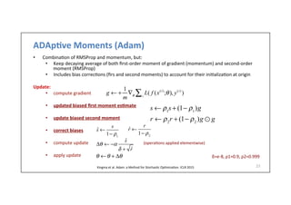 ADAp6ve	
  Moments	
  (Adam)	
  
•  Combina.on	
  of	
  RMSProp	
  and	
  momentum,	
  but:	
  
•  Keep	
  decaying	
  average	
  of	
  both	
  ﬁrst-­‐order	
  moment	
  of	
  gradient	
  (momentum)	
  and	
  second-­‐order	
  
moment	
  (RMSProp)	
  
•  Includes	
  bias	
  correc.ons	
  (ﬁrs	
  and	
  second	
  moments)	
  to	
  account	
  for	
  their	
  ini.aliza.on	
  at	
  origin	
  
Update:	
  
•  compute	
  gradient	
  
•  updated	
  biased	
  ﬁrst	
  moment	
  es6mate	
  
•  update	
  biased	
  second	
  moment	
  
•  correct	
  biases	
  
•  compute	
  update	
  	
  	
  	
  	
  	
  	
  	
  	
  	
  	
  	
  	
  	
  	
  	
  	
  	
  	
  	
  	
  	
  	
  	
  	
  	
  	
  	
  	
  	
  	
  	
  	
  	
  	
  	
  	
  	
  	
  	
  	
  	
  	
  	
  	
  	
  	
  (opera.ons	
  applied	
  elementwise)	
  
•  apply	
  update	
  
27	
  
θ ←θ + Δθ
Δθ ← −α
ˆs
δ + ˆr
s ← ρ1
s + (1− ρ1
)g
g ← +
1
m
∇θ
L( f (x(i)
;θ), y(i)
)i∑
r ← ρ2
r + (1− ρ2
)g ⊙ g
ˆs ←
s
1− ρ1
ˆr ←
r
1− ρ2
Kingma	
  et	
  al.	
  Adam:	
  a	
  Method	
  for	
  Stochas.c	
  Op.miza.on.	
  ICLR	
  2015	
  
	
  δ=e-­‐8,	
  ρ1=0.9,	
  ρ2=0.999	
  
 
