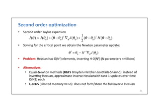 Second	
  order	
  op6miza6on	
  
•  Second	
  order	
  Taylor	
  expansion	
  
	
  
•  Solving	
  for	
  the	
  cri.cal	
  point	
  we	
  obtain	
  the	
  Newton	
  parameter	
  update:	
  
•  Problem:	
  Hessian	
  has	
  O(N2)	
  elements,	
  inver.ng	
  H	
  O(N3)	
  (N	
  parameters	
  ≈millions)	
  
•  Alterna6ves:	
  
•  Quasi-­‐Newton	
  methods	
  (BGFS	
  Broyden-­‐Fletcher-­‐Goldfarb-­‐Shanno):	
  instead	
  of	
  
inver.ng	
  Hessian,	
  approximate	
  inverse	
  Hessianwith	
  rank	
  1	
  updates	
  over	
  .me	
  
O(N2)	
  each	
  
•  L-­‐BFGS	
  (Limited	
  memory	
  BFGS):	
  does	
  not	
  form/store	
  the	
  full	
  inverse	
  Hessian	
  
31	
  
J(θ) ≈ J(θ0
) + (θ −θ0
)T
∇θ
J(θ0
) +
1
2
(θ −θ0
)T
H(θ −θ0
)
θ*
= θ0
− H−1
∇θ
J(θ0
)
 