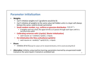 Parameter	
  ini6aliza6on	
  
•  Weights	
  
•  Can’t	
  ini.alize	
  weights	
  to	
  0	
  	
  (gradients	
  would	
  be	
  0)	
  
•  Can’t	
  ini.alize	
  all	
  weights	
  to	
  the	
  same	
  value	
  (all	
  hidden	
  units	
  in	
  a	
  layer	
  will	
  always	
  
behave	
  the	
  same;	
  need	
  to	
  break	
  symmetry)	
  
•  Small	
  random	
  number,	
  e.g.,	
  uniform	
  or	
  gaussian	
  distribu6on	
  	
  
•  if	
  weights	
  start	
  too	
  small,	
  the	
  signal	
  shrinks	
  as	
  it	
  passes	
  through	
  each	
  layer	
  un.l	
  it	
  is	
  
too	
  .ny	
  to	
  be	
  useful	
  
•  Calibra6ng	
  variances	
  with	
  1/sqrt(n)	
  	
  (Xavier	
  Ini6aliza6on)	
  
•  each	
  neuron:	
  w	
  =	
  randn(n)	
  /	
  sqrt(n)	
  ,	
  n	
  inputs	
  
•  He	
  ini6aliza6on	
  (for	
  ReLu	
  ac6va6ons)	
  sqrt(2/n)	
  
•  each	
  neuron	
  w	
  =	
  randn(n)	
  *	
  sqrt(2.0	
  /n)	
  ,	
  n	
  inputs	
  
•  Biases	
  
•  ini.alize	
  all	
  to	
  0	
  (except	
  for	
  output	
  unit	
  for	
  skewed	
  distribu.ons,	
  0.01	
  to	
  avoid	
  satura.ng	
  RELU)	
  
•  Alterna6ve:	
  Ini.alize	
  using	
  machine	
  learning;	
  parameters	
  learned	
  by	
  unsupervised	
  model	
  
trained	
  on	
  the	
  same	
  inputs	
  /	
  trained	
  on	
  unrelated	
  task	
   32	
  
N(0,10−2
)
 