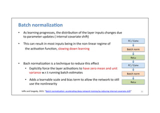 Batch	
  normaliza6on	
  
•  As	
  learning	
  progresses,	
  the	
  distribu.on	
  of	
  the	
  layer	
  inputs	
  changes	
  due	
  
to	
  parameter	
  updates	
  (	
  internal	
  covariate	
  shi])	
  
•  This	
  can	
  result	
  in	
  most	
  inputs	
  being	
  in	
  the	
  non-­‐linear	
  regime	
  of	
  	
  
	
  the	
  ac.va.on	
  func.on,	
  slowing	
  down	
  learning	
  
	
  
•  Bach	
  normaliza.on	
  is	
  a	
  technique	
  to	
  reduce	
  this	
  eﬀect	
  
•  Explicitly	
  force	
  the	
  layer	
  ac.va.ons	
  to	
  have	
  zero	
  mean	
  and	
  unit	
  
variance	
  w.r.t	
  running	
  batch	
  es.mates	
  
	
  
•  Adds	
  a	
  learnable	
  scale	
  and	
  bias	
  term	
  to	
  allow	
  the	
  network	
  to	
  s.ll	
  
use	
  the	
  nonlinearity	
  
33	
  	
  Ioﬀe	
  and	
  Szegedy,	
  2015.	
  “Batch	
  normaliza.on:	
  accelera.ng	
  deep	
  network	
  training	
  by	
  reducing	
  internal	
  covariate	
  shi]”	
  
FC	
  /	
  Conv	
  
Batch	
  norm	
  
ReLu	
  
FC	
  /	
  Conv	
  
Batch	
  norm	
  
ReLu	
  
 