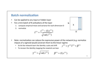 Batch	
  normaliza6on	
  
•  Can	
  be	
  applied	
  to	
  any	
  input	
  or	
  hidden	
  layer	
  
•  For	
  a	
  mini-­‐batch	
  of	
  N	
  ac.va.ons	
  of	
  the	
  layer	
  
1.  compute	
  empirical	
  mean	
  and	
  variance	
  for	
  each	
  dimension	
  D	
  
2.  normalize	
  
	
  
•  Note:	
  normaliza.on	
  can	
  reduce	
  the	
  expressive	
  power	
  of	
  the	
  network	
  (e.g.	
  normalize	
  
intputs	
  of	
  a	
  sigmoid	
  would	
  constrain	
  them	
  to	
  the	
  linear	
  regime	
  
•  So	
  let	
  the	
  network	
  learn	
  the	
  iden.ty:	
  scale	
  and	
  shi]	
  
•  To	
  recover	
  the	
  iden.ty	
  mapping	
  the	
  newtork	
  can	
  lean	
  
34	
  
ˆx(k )
=
x(k )
− E(x(k )
)
var(x(k )
)
N
D
X
β(k )
= E(x(k )
)γ (k )
= var(x(k )
)
y(k )
= γ (k )
ˆx(k )
+ β(k )
 