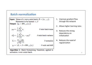 Batch	
  normaliza6on	
  
35	
  
1.  Improves	
  gradient	
  ﬂow	
  
through	
  the	
  network	
  
2.  Allows	
  higher	
  learning	
  rates	
  
3.  Reduces	
  the	
  strong	
  
dependency	
  on	
  
ini.aliza.on	
  
4.  Reduces	
  the	
  need	
  of	
  
regulariza.on	
  
 