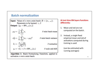 Batch	
  normaliza6on	
  
36	
  
At	
  test	
  6me	
  BN	
  layers	
  func6ons	
  
diﬀerently:	
  
	
  
1.  Mean	
  and	
  std	
  are	
  not	
  
computed	
  on	
  the	
  batch.	
  
2.  Instead,	
  a	
  single	
  ﬁxed	
  
empirical	
  mean	
  and	
  std	
  of	
  
ac.va.ons	
  computed	
  during	
  
training	
  is	
  used	
  
	
  	
  	
  	
  	
  	
  	
  
	
  (can	
  be	
  es.mated	
  with	
  
	
  running	
  averages)	
  
 